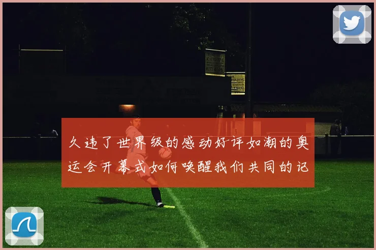 久违了世界级的感动好评如潮的奥运会开幕式如何唤醒我们共同的记忆与热泪